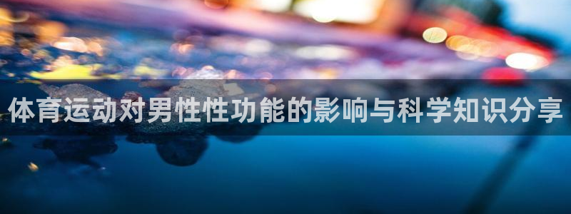 三亿体育网页版：体育运动对男性性功能的影响与科学知识分享